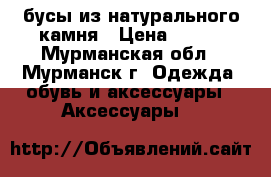бусы из натурального камня › Цена ­ 100 - Мурманская обл., Мурманск г. Одежда, обувь и аксессуары » Аксессуары   